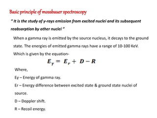 Basicprinciple of mossbauer spectroscopy
“ It is the study of γ-rays emission from excited nuclei and its subsequent
reabsorption by other nuclei ”
When a gamma ray is emitted by the source nucleus, it decays to the ground
state. The energies of emitted gamma rays have a range of 10-100 KeV.
Which is given by the equation-
Where,
Eγ – Energy of gamma ray.
Er – Energy difference between excited state & ground state nuclei of
source.
D – Doppler shift.
R – Recoil energy.
 