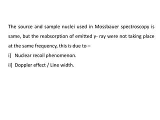 The source and sample nuclei used in Mossbauer spectroscopy is
same, but the reabsorption of emitted γ- ray were not taking place
at the same frequency, this is due to –
i] Nuclear recoil phenomenon.
ii] Doppler effect / Line width.
 