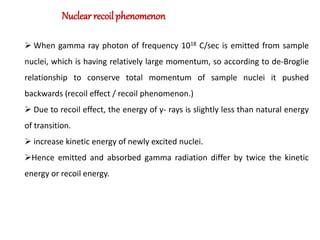 Nuclear recoil phenomenon
 When gamma ray photon of frequency 1018 C/sec is emitted from sample
nuclei, which is having relatively large momentum, so according to de-Broglie
relationship to conserve total momentum of sample nuclei it pushed
backwards (recoil effect / recoil phenomenon.)
 Due to recoil effect, the energy of γ- rays is slightly less than natural energy
of transition.
 increase kinetic energy of newly excited nuclei.
Hence emitted and absorbed gamma radiation differ by twice the kinetic
energy or recoil energy.
 
