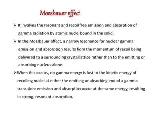 Mossbauer effect
 It involves the resonant and recoil free emission and absorption of
gamma radiation by atomic nuclei bound in the solid.
 In the Mossbauer effect, a narrow resonance for nuclear gamma
emission and absorption results from the momentum of recoil being
delivered to a surrounding crystal lattice rather than to the emitting or
absorbing nucleus alone.
When this occurs, no gamma energy is lost to the kinetic energy of
recoiling nuclei at either the emitting or absorbing end of a gamma
transition: emission and absorption occur at the same energy, resulting
in strong, resonant absorption.
 