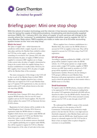 Briefing paper: Mini one stop shop
With the advent of modern technology and the internet, it has become necessary to amend the
rules for taxing the supply of telecommunications, broadcasting and electronically supplied
services (TBES). On 1 January 2015, the 'place of supply' of such services will change to the
country where the 'consumer' is established. Suppliers will either need to register for VAT in
every Member State where TBES supplies are made or make use of an EU-wide accounting
system known as the 'mini one stop shop'.
What's the issue?
The 'place of supply' rules – which determine the
jurisdiction within which a supply of goods or services
takes place and thus the Member State entitled to collect
the VAT due on the supply – are about to undergo
something of a revolution. On 1 January 2015, the rules
which determine the place of supply of TBES services
supplied to consumers (B2C supplies) are to change.
Under current rules, the place of supply is determined as
being in the country where the supplier belongs, has a
business establishment or usually resides. However, for
B2C supplies, from 1 January 2015, the place of supply
will be the Member State of the consumer.
The main consequence of this change is that VAT will
be due in each of the Member States in which TBES
supplies are made. Suppliers therefore have a choice.
Either they can register for VAT in each Member State
(up to 27 separate VAT registrations) or, they can elect to
register under an EU-wide scheme known as the mini
one stop shop (MOSS).
MOSS registration
In actual fact, from 1 January 2015, there will be two
separate MOSS schemes. One for non-EU based
suppliers and one for EU based suppliers. The Non-EU
scheme replaces the current VAT on Electronic Services
(VoES) scheme.
Registration for both schemes will be available in the
United Kingdom from 1 October 2014. However,
registration under the MOSS scheme is voluntary.
Suppliers which choose not to register under MOSS will
be required to register for VAT in any Member State
where they make a supply of TBES services to
consumers. There is no de-minimis turnover threshold
so, for suppliers preferring not to register under MOSS,
they will be required to register for VAT in a Member
State irrespective of the value of such sales in that state.
Where suppliers have a business establishment in a
Member State, they cannot use the MOSS scheme to
account for VAT on supplies in that state. They will be
required to account for VAT there using a 'local' VAT
registration.
UK VAT groups
According to guidance published by HMRC, a UK VAT
group will be entitled to register under the MOSS
scheme. As a VAT group operates as a single taxable
person under a single VAT number, supplies of TBES
services on a B2C basis made by members of a VAT
group will be regarded as made by the group's
representative member. However, the law relating to
VAT groups is different in each Member State.
Businesses with group registrations outside the UK will
need to check the particular rules in the countries where a
MOSS return is to be filed.
Small businesses
To register under the MOSS scheme, a business will have
to be registered for VAT. UK businesses trading below
the current VAT registration threshold (£81,000) will not,
therefore be able to use the MOSS scheme. Instead, they
will have to register for VAT in their customer's country
and account for VAT on sales through a local VAT
return.
We understand that HMRC is aware of this anomaly
and has brought it to the attention of the EU
Commission. Unfortunately, the Commission simply
points to the fact that the UK has a very high turnover
threshold compared to other Member States and is not
inclined to alter the MOSS rules. Small business could
choose to voluntarily register for UK VAT but this is
likely to have an impact either on prices charged to
customers or on profitability.
 