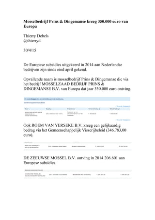 Mosselbedrijf Prins & Dingemanse kreeg 350.000 euro van
Europa
Thierry Debels
@thierryd
30/4/15
De Europese subsidies uitgekeerd in 2014 aan Nederlandse
bedrijven zijn sinds eind april gekend.
Opvallende naam is mosselbedrijf Prins & Dingemanse die via
het bedrijf MOSSELZAAD BEDRIJF PRINS &
DINGEMANSE B.V. van Europa dat jaar 350.000 euro ontving.
Ook ROEM VAN YERSEKE B.V. kreeg een gelijkaardig
bedrag via het Gemeenschappelijk Visserijbeleid (346.783,00
euro).
DE ZEEUWSE MOSSEL B.V. ontving in 2014 206.601 aan
Europese subsidies.
 