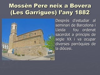 Mossèn Pere neix a Bovera
(Les Garrigues) l’any 1882
             ► Després    d’estudiar al
              seminari de Barcelona i
              Lleida      fou ordenat
              sacerdot a principis de
              segle XX i va ocupar
              diverses parròquies de
              la diòcesi.
 