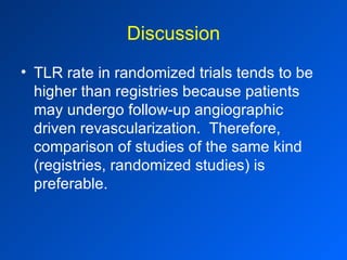 Discussion TLR rate in randomized trials tends to be higher than registries because patients may undergo follow-up angiographic driven revascularization.  Therefore, comparison of studies of the same kind (registries, randomized studies) is preferable. 
