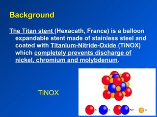 TiNOX The Titan stent  (Hexacath, France) is a balloon expandable stent made of stainless steel and coated with  Titanium-Nitride-Oxide  (TiNOX) which  completely prevents discharge of nickel, chromium and molybdenum . Background 
