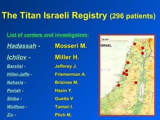 The Titan Israeli Registry  (296 patients) List of centers and investigators: Hadassah   - Mosseri M. Ichilov   - Miller H. Barzilai   - Jefferey J. Hillel-Jaffe  - Friemerman A. Naharia  - Brizines M, Poriah   - Hasin Y. Shiba   -  Guetta V Wolfson  -  Tamari I. Ziv   - Plich M, ISRAEL 