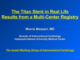 Morris Mosseri, MD Director of Interventional Cardiology Hadassah-Hebrew University Medical Center The Israeli Working Group of Interventional Cardiology The Titan Stent in Real Life Results from a Multi-Center Registry 