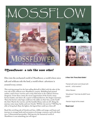 MOSSFLOW
 By Brian Jacques




 ER


Mossflower- a tale like none other!

Dive into the enchanted world of Mossﬂower, a world where mice                       A New York Times Best-Seller!

talk and wildcats rule the land, a world where adventure is
                                                                                     “Packed with action and imbued with
around every corner.
                                                                                     warmth... richly inventive.”

This enticing prequel (to the best-selling Redwall) is ﬁlled with the tales of the   -Kirkus Reviews
iron rule of the wildcats over Mossﬂower country. Rebelling had seemed
useless, until a brave warrior and a witty thief meet in the wildcat’s fortress      “Mossﬂower? That’s like the BEST book
dungeons. From there comes the secret organization of the Corim, many
                                                                                     EVER!”
furious battles, and above all, a quest to Salamandastron, the dragon mountain.
There the Corim’s only hope could turn the tables on their foes, so the Gonff
the thief, Martin the warrior, and the humble Dinny mole set off. Along the          -Random fangirl off the streets
journey come many battles and new friends. Will the trio survive? Will they be
able to bring back Boar the ﬁghter, the legend that could save them all?             Read now!

Read this enriching tale of friends and foes, riddles and songs, and feasts and
journeys to strange lands and encounters of strange creatures, each with their
own, 3-dimensional personality. Delving into the fantastical world of
Mossﬂower is not something you will regret!
 