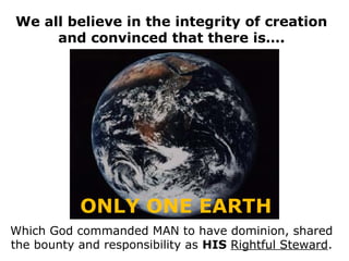 We all believe in the integrity of creation
     and convinced that there is….




           ONLY ONE EARTH
Which God commanded MAN to have dominion, shared
the bounty and responsibility as HIS Rightful Steward.
 