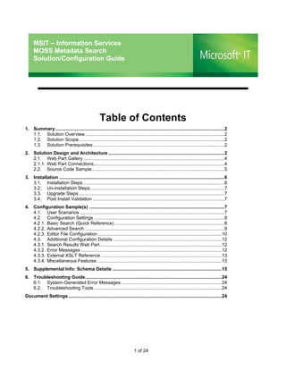 MSIT – Information Services
     MOSS Metadata Search
     Solution/Configuration Guide




                                                     Table of Contents
1. Summary ...................................................................................................................................2
   1.1. Solution Overview ............................................................................................................2
   1.2. Solution Scope .................................................................................................................2
   1.3. Solution Prerequisites ......................................................................................................2
2. Solution Design and Architecture ..........................................................................................2
   2.1. Web Part Gallery .............................................................................................................4
   2.1.1. Web Part Connections .....................................................................................................4
   2.2. Source Code Sample .......................................................................................................5
3. Installation ................................................................................................................................6
   3.1. Installation Steps .............................................................................................................6
   3.2. Un-installation Steps ........................................................................................................7
   3.3. Upgrade Steps .................................................................................................................7
   3.4. Post Install Validation ......................................................................................................7
4. Configuration Sample(s) .........................................................................................................7
   4.1. User Scenarios ................................................................................................................7
   4.2. Configuration Settings .....................................................................................................8
   4.2.1. Basic Search (Quick Reference) .....................................................................................8
   4.2.2. Advanced Search ............................................................................................................9
   4.2.3. Editor File Configuration ................................................................................................10
   4.3. Additional Configuration Details ....................................................................................12
   4.3.1. Search Results Web Part ..............................................................................................12
   4.3.2. Error Messages .............................................................................................................12
   4.3.3. External XSLT Reference ..............................................................................................13
   4.3.4. Miscellaneous Features .................................................................................................13
5. Supplemental Info: Schema Details .....................................................................................15
6. Troubleshooting Guide ..........................................................................................................24
   6.1. System-Generated Error Messages ..............................................................................24
   6.2. Troubleshooting Tools ...................................................................................................24
Document Settings .......................................................................................................................24




                                                                              1 of 24