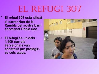 El refugi 307 El refugi 307 està   situat al carrer Nou de la Rambla del nostre barri anomenat  Poble  Sec. El refugi és un dels 1.400 que els barcelonins van construir per protegir-se dels atacs.  