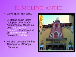 El molino antic Es va obrir l’any 1898.  El Molino és un teatre molt petit però famós. Antigament el Molino es deia  “La pajarera catalana”,  després es va dir  El Molino Rojo  i finalment  El Molino.   Ha estat tancat els últims 13 anys i té 112 anys  d’ història.  