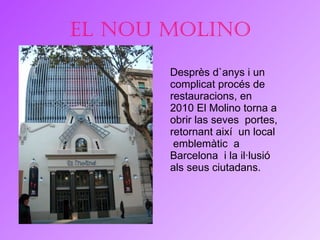 El nou molino Desprès d`anys i un complicat procés de restauracions, en 2010 El Molino torna a obrir las seves  portes, retornant així  un local  emblemàtic  a Barcelona  i la il·lusió als seus ciutadans. 