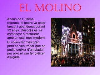 El molino Abans de l’ última reforma, el teatre va estar tancat i abandonat durant 12 anys. Després es va començar a restaurar amb un estil més modern. El volien fer més gran però es van trobar que no podia créixer d’amplada i per això el van fer créixer d’alçada. 