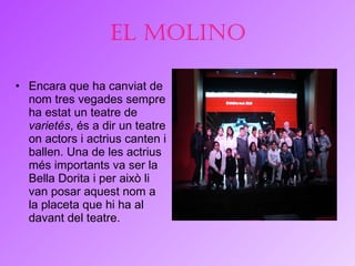 El Molino Encara que ha canviat de nom tres vegades sempre ha estat un teatre de  varietés , és a dir un teatre on actors i actrius canten i ballen. Una de les actrius més importants va ser la Bella Dorita i per això li van posar aquest nom a la placeta que hi ha al davant del teatre.  