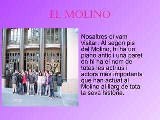El Molino Nosaltres el vam visitar. Al segon pis del Molino, hi ha un piano antic i una paret on hi ha el nom de totes les actrius i actors més importants que han actuat al Molino al llarg de tota la seva història.  