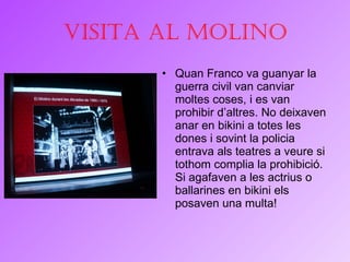 Visita al Molino Quan Franco va guanyar la guerra civil van canviar moltes coses, i es van prohibir d’altres. No deixaven anar en bikini a totes les dones i sovint la policia entrava als teatres a veure si tothom complia la prohibició. Si agafaven a les actrius o ballarines en bikini els posaven una multa! 