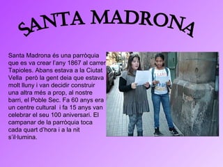 Santa Madrona Santa Madrona és una parròquia que es va crear l’any 1867 al carrer Tapioles. Abans estava a la Ciutat Vella  però la gent deia que estava  molt lluny i van decidir construir una altra més a prop, al nostre barri, el Poble Sec. Fa 60 anys era un centre cultural  i fa 15 anys van celebrar el seu 100 aniversari. El campanar de la parròquia toca cada quart d’hora i a la nit s’il·lumina. 