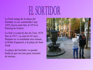 El Sortidor La Font antiga de la plaça del Sortidor va ser construïda l’any 1825, havia estat fins al 1874 al Passeig de Gràcia. La font va estar-hi des de l’any 1874 fins al 1917, va estar-hi 43 anys . Desprès es va traslladar mes amunt, al Poble Espanyol, a la plaça de Sant Jordi. La plaça del Sortidor va quedar buida ja que era una gran extensió de terreny. 