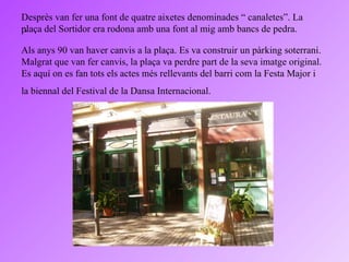 . Desprès van fer una font de quatre aixetes denominades “ canaletes”. La plaça del Sortidor era rodona amb una font al mig amb bancs de pedra.  Als anys 90 van haver canvis a la plaça. Es va construir un pàrking soterrani. Malgrat que van fer canvis, la plaça va perdre part de la seva imatge original. Es aquí on es fan tots els actes més rellevants del barri com la Festa Major i la biennal del Festival de la Dansa Internacional.   