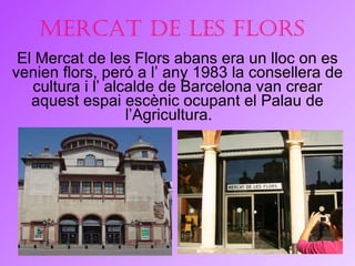 Mercat de les Flors El Mercat de les Flors abans era un lloc on es venien flors, peró a l’ any 1983 la consellera de cultura i l’ alcalde de Barcelona van crear aquest espai escènic ocupant el Palau de l’Agricultura.  