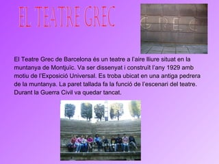 El Teatre Grec de Barcelona és un teatre a l’aire lliure situat en la muntanya de Montjuïc. Va ser dissenyat i construït l’any 1929 amb motiu de l’Exposició Universal. Es troba ubicat en una antiga pedrera de la muntanya. La paret tallada fa la funció de l’escenari del teatre. Durant la Guerra Civil va quedar tancat. El Teatre Grec 