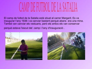 El camp de futbol de la Satalia està situat al carrer Margarit. Es va inaugurar l’any 1936 i va canviar bastant perquè abans  era una mina. També van canviar els vestuaris, però els antics els van conservar perquè estava l’escut del  camp i l’any d'inauguració .   CAMP DE FUTBOL DE LA SATaLIA 