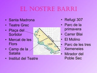 El nostre barri Santa Madrona Teatre Grec Plaça del Sortidor Mercat de les  F lors Camp de la Satalia Institut del  T eatre Refugi 307 Parc de la primavera Carrer Blai El Molino Parc de les tres Xemeneies Mirador del Poble Sec 