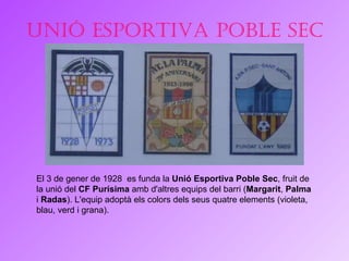 Unió esportiva Poble Sec El 3 de gener de 1928  es funda la  Unió Esportiva Poble Sec , fruit de la unió del  CF Purísima  amb d'altres equips del barri ( Margarit ,  Palma  i  Radas ). L'equip adoptà els colors dels seus quatre elements (violeta, blau, verd i grana). 