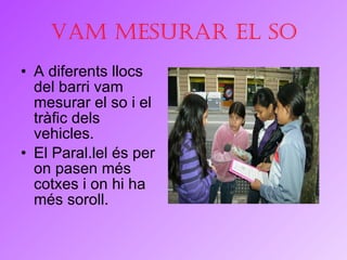 Vam mesurar el so A diferents llocs del barri vam mesurar el so i el tràfic dels vehicles. El Paral.lel és per on pasen més cotxes i on hi ha més soroll. 