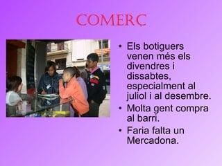 Comerç Els botiguers venen més els divendres i dissabtes, especialment al juliol i al desembre. Molta gent compra al barri. Faria falta un Mercadona. 