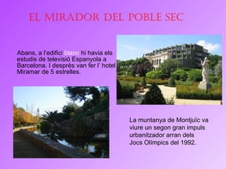 Abans, a l’edifici  blanc  hi havia els estudis de televisió Espanyola a Barcelona. I desprès van fer l’ hotel Miramar de 5 estrelles.  La muntanya de Montjuïc va viure un segon gran impuls urbanitzador arran dels Jocs Olímpics del 1992. El Mirador del Poble Sec 