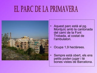 Aquest parc està al pg. Montjuïc amb la cantonada del  camí de la Font Trobada,  al costat de l’ambulatori. Ocupa 1,9 hectàrees.  Sempre està obert, els ens petits poden jugar i té bones vistes de Barcelona. El parc de la primavera 