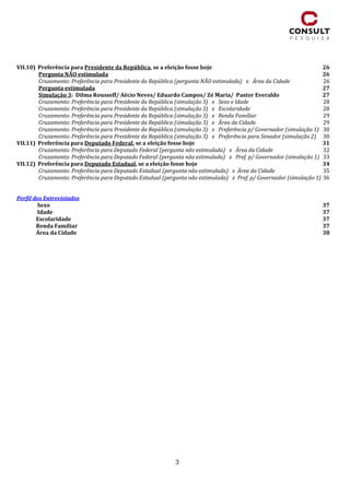 3
VII.10) Preferência para Presidente da República, se a eleição fosse hoje 26
Pergunta NÃO estimulada 26
Cruzamento: Preferência para Presidente da República (pergunta NÃO estimulada) x Área da Cidade 26
Pergunta estimulada 27
Simulação 3: Dilma Rousseff/ Aécio Neves/ Eduardo Campos/ Zé Maria/ Pastor Everaldo 27
Cruzamento: Preferência para Presidente da República (simulação 3) x Sexo e Idade 28
Cruzamento: Preferência para Presidente da República (simulação 3) x Escolaridade 28
Cruzamento: Preferência para Presidente da República (simulação 3) x Renda Familiar 29
Cruzamento: Preferência para Presidente da República (simulação 3) x Área da Cidade 29
Cruzamento: Preferência para Presidente da República (simulação 3) x Preferência p/ Governador (simulação 1) 30
Cruzamento: Preferência para Presidente da República (simulação 3) x Preferência para Senador (simulação 2) 30
VII.11) Preferência para Deputado Federal, se a eleição fosse hoje 31
Cruzamento: Preferência para Deputado Federal (pergunta não estimulada) x Área da Cidade 32
Cruzamento: Preferência para Deputado Federal (pergunta não estimulada) x Pref. p/ Governador (simulação 1) 33
VII.12) Preferência para Deputado Estadual, se a eleição fosse hoje 34
Cruzamento: Preferência para Deputado Estadual (pergunta não estimulada) x Área da Cidade 35
Cruzamento: Preferência para Deputado Estadual (pergunta não estimulada) x Pref. p/ Governador (simulação 1) 36
Perfil dos Entrevistados
Sexo 37
Idade 37
Escolaridade 37
Renda Familiar 37
Área da Cidade 38
 