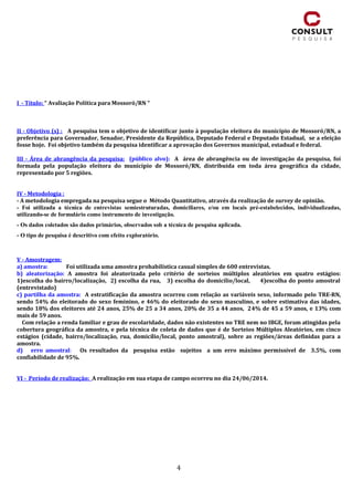 4
I - Título: “ Avaliação Política para Mossoró/RN “
II - Objetivo (s) : A pesquisa tem o objetivo de identificar junto à população eleitora do município de Mossoró/RN, a
preferência para Governador, Senador, Presidente da República, Deputado Federal e Deputado Estadual, se a eleição
fosse hoje. Foi objetivo também da pesquisa identificar a aprovação dos Governos municipal, estadual e federal.
III - Área de abrangência da pesquisa: (público alvo): A área de abrangência ou de investigação da pesquisa, foi
formada pela população eleitora do município de Mossoró/RN, distribuída em toda área geográfica da cidade,
representado por 5 regiões.
IV - Metodologia :
- A metodologia empregada na pesquisa segue o Método Quantitativo, através da realização de survey de opinião.
- Foi utilizada a técnica de entrevistas semiestruturadas, domiciliares, e/ou em locais pré-estabelecidos, individualizadas,
utilizando-se de formulário como instrumento de investigação.
- Os dados coletados são dados primários, observados sob a técnica de pesquisa aplicada.
- O tipo de pesquisa é descritivo com efeito exploratório.
V - Amostragem:
a) amostra: Foi utilizada uma amostra probabilística casual simples de 600 entrevistas.
b) aleatorização: A amostra foi aleatorizada pelo critério de sorteios múltiplos aleatórios em quatro estágios:
1)escolha do bairro/localização, 2) escolha da rua, 3) escolha do domicílio/local, 4)escolha do ponto amostral
(entrevistado)
c) partilha da amostra: A estratificação da amostra ocorreu com relação as variáveis sexo, informado pelo TRE-RN,
sendo 54% do eleitorado do sexo feminino, e 46% do eleitorado do sexo masculino, e sobre estimativa das idades,
sendo 18% dos eleitores até 24 anos, 25% de 25 a 34 anos, 20% de 35 a 44 anos, 24% de 45 a 59 anos, e 13% com
mais de 59 anos.
Com relação a renda familiar e grau de escolaridade, dados não existentes no TRE nem no IBGE, foram atingidas pela
cobertura geográfica da amostra, e pela técnica de coleta de dados que é de Sorteios Múltiplos Aleatórios, em cinco
estágios (cidade, bairro/localização, rua, domicílio/local, ponto amostral), sobre as regiões/áreas definidas para a
amostra.
d) erro amostral: Os resultados da pesquisa estão sujeitos a um erro máximo permissível de 3.5%, com
confiabilidade de 95%.
VI - Período de realização: A realização em sua etapa de campo ocorreu no dia 24/06/2014.
 