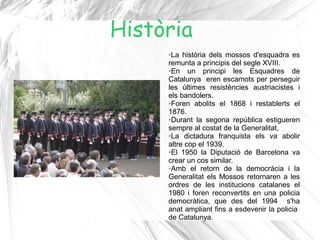 Història
     ➢La història dels mossos d'esquadra es
     remunta a principis del segle XVIII.
     ➢En    un principi les Esquadres de
     Catalunya eren escamots per perseguir
     les últimes resistències austriacistes i
     els bandolers.
     ➢Foren abolits el 1868 i restablerts el

     1876.
     ➢Durant la segona república estigueren

     sempre al costat de la Generalitat,
     ➢La   dictadura franquista els va abolir
     altre cop el 1939.
     ➢El 1950 la Diputació de Barcelona va

     crear un cos similar.
     ➢Amb el retorn de la democràcia i la

     Generalitat els Mossos retornaren a les
     ordres de les institucions catalanes el
     1980 i foren reconvertits en una policia
     democràtica, que des del 1994 s'ha
     anat ampliant fins a esdevenir la policia
     de Catalunya.
 