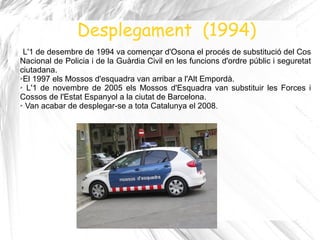 Desplegament (1994)
 L'1 de desembre de 1994 va començar d'Osona el procés de substitució del Cos
Nacional de Policia i de la Guàrdia Civil en les funcions d'ordre públic i seguretat
ciutadana.
➢El 1997 els Mossos d'esquadra van arribar a l'Alt Empordà.

➢ L'1 de novembre de 2005 els Mossos d'Esquadra van substituir les Forces i

Cossos de l'Estat Espanyol a la ciutat de Barcelona.
➢ Van acabar de desplegar-se a tota Catalunya el 2008 .
 