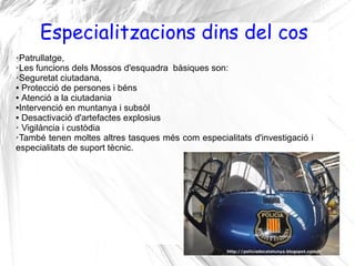 Especialitzacions dins del cos
➢Patrullatge,
➢Les funcions dels Mossos d'esquadra bàsiques son:

➢Seguretat ciutadana,

● Protecció de persones i béns

● Atenció a la ciutadania

●Intervenció en muntanya i subsòl

● Desactivació d'artefactes explosius

➢ Vigilància i custòdia

➢També tenen moltes altres tasques més com especialitats d'investigació i

especialitats de suport tècnic.
 
