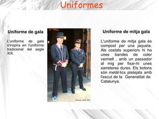 Uniformes

Uniforme de gala                   Uniforme de mitja gala

L'uniforme de gala                L'uniforme de mitja gala és
s'inspira en l'uniforme           compost per una jaqueta.
tradicional del segle             Als costats superiors hi ha
XIX.                              unes bandes de color
                                  vermell , amb un passador
                                  al mig per fixar-hi unes
                                  xarreteres dures. Els botons
                                  són metàl·lics platejats amb
                                  l'escut de la Generalitat de
                                  Catalunya.
 