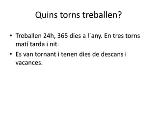 Quins torns treballen?
• Treballen 24h, 365 dies a l´any. En tres torns
matí tarda i nit.
• Es van tornant i tenen dies de descans i
vacances.
 