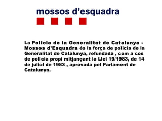 La Policia de la Generalitat de Catalunya -
Mossos d'Esquadra és la força de policia de la
Generalitat de Catalunya, refundada , com a cos
de policia propi mitjançant la Llei 19/1983, de 14
de juliol de 1983 , aprovada pel Parlament de
Catalunya.
 