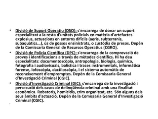 •   Divisió de Suport Operatiu (DSO): s'encarrega de donar un suport
    especialitzat a la resta d'unitats policials en matèria d'artefactes
    explosius, actuacions en entorns difícils (aeris, subterranis,
    subaquàtics...), ús de gossos ensinistrats, o custòdia de presos. Depèn
    de la Comissaria General de Recursos Operatius (CGRO).
•   Divisió de Policia Científica (DPC): s'encarrega de la comprovació de
    proves i identificacions a través de mètodes científics. Hi ha deu
    especialitats: documentoscòpia, antropologia, biologia, química,
    fotografia i audiovisuals, balística i traces instrumentals, informàtica
    forense, lofoscòpia, dactiloscòpia, i el sistema automàtic de
    reconeixement d'empremptes. Depèn de la Comissaria General
    d'Investigació Criminal (CGIC).
•   Divisió d'Investigació Criminal (DIC): s'encarrega de la investigació i
    persecució dels casos de delinqüència criminal amb una finalitat
    econòmica. Robatoris, homicidis, crim organitzat, etc. Són alguns dels
    seus àmbits d'actuació. Depèn de la Comissaria General d'Investigació
    Criminal (CGIC).
•
 