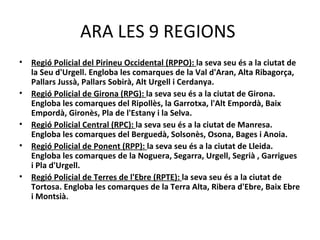 ARA LES 9 REGIONS
•   Regió Policial del Pirineu Occidental (RPPO): la seva seu és a la ciutat de
    la Seu d'Urgell. Engloba les comarques de la Val d'Aran, Alta Ribagorça,
    Pallars Jussà, Pallars Sobirà, Alt Urgell i Cerdanya.
•   Regió Policial de Girona (RPG): la seva seu és a la ciutat de Girona.
    Engloba les comarques del Ripollès, la Garrotxa, l'Alt Empordà, Baix
    Empordà, Gironès, Pla de l'Estany i la Selva.
•   Regió Policial Central (RPC): la seva seu és a la ciutat de Manresa.
    Engloba les comarques del Berguedà, Solsonès, Osona, Bages i Anoia.
•   Regió Policial de Ponent (RPP): la seva seu és a la ciutat de Lleida.
    Engloba les comarques de la Noguera, Segarra, Urgell, Segrià , Garrigues
    i Pla d'Urgell.
•   Regió Policial de Terres de l'Ebre (RPTE): la seva seu és a la ciutat de
    Tortosa. Engloba les comarques de la Terra Alta, Ribera d'Ebre, Baix Ebre
    i Montsià.
 