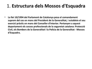 1. Estructura dels Mossos d'Esquadra

•   La llei 10/1994 del Parlament de Catalunya posa el comandament
    suprem del cos en mans del President de la Generalitat, i estableix el seu
    exercici pràctic en mans del Conseller d'Interior. Pertanyen a aquest
    departament els cossos professionals de la seguretat catalana: Protecció
    Civil, els Bombers de la Generalitat i la Policia de la Generalitat - Mossos
    d'Esquadra.
 