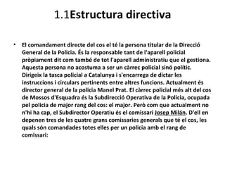 1.1Estructura directiva

•   El comandament directe del cos el té la persona titular de la Direcció
    General de la Policia. És la responsable tant de l'aparell policial
    pròpiament dit com també de tot l'aparell administratiu que el gestiona.
    Aquesta persona no acostuma a ser un càrrec policial sinó polític.
    Dirigeix la tasca policial a Catalunya i s'encarrega de dictar les
    instruccions i circulars pertinents entre altres funcions. Actualment és
    director general de la policia Manel Prat. El càrrec policial més alt del cos
    de Mossos d'Esquadra és la Subdirecció Operativa de la Policia, ocupada
    pel policia de major rang del cos: el major. Però com que actualment no
    n'hi ha cap, el Subdirector Operatiu és el comissari Josep Milán. D'ell en
    depenen tres de les quatre grans comissaries generals que té el cos, les
    quals són comandades totes elles per un policia amb el rang de
    comissari:
 