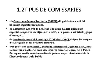 1.2TIPUS DE COMISSARIES
• -la Comissaria General Territorial (CGTER): dirigeix la tasca policial
    bàsica de seguretat ciutadana.
•   -la Comissaria General de Recursos Operatius (CGRO): dirigeix els
    especialistes policials (mitjans aeris, artificiers, gossos ensinistrats, grups
    d'assalt, etc.).
•   -la Comissaria General d'Investigació Criminal (CGIC): dirigeix les tasques
    d'investigació de les activitats criminals.
•   -Pel que fa a la Comissaria General de Planificació i Organització (CGPO):
    s'encarrega d'avaluar el cos i assessorar la Direcció General de la Policia.
    Per aquest motiu aquesta comissaria general depèn directament de la
    Direcció General de la Policia.
 
