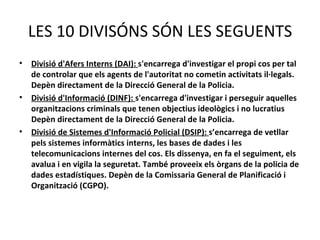 LES 10 DIVISÓNS SÓN LES SEGUENTS
•   Divisió d'Afers Interns (DAI): s'encarrega d'investigar el propi cos per tal
    de controlar que els agents de l'autoritat no cometin activitats il·legals.
    Depèn directament de la Direcció General de la Policia.
•   Divisió d'Informació (DINF): s'encarrega d'investigar i perseguir aquelles
    organitzacions criminals que tenen objectius ideològics i no lucratius
    Depèn directament de la Direcció General de la Policia.
•   Divisió de Sistemes d'Informació Policial (DSIP): s’encarrega de vetllar
    pels sistemes informàtics interns, les bases de dades i les
    telecomunicacions internes del cos. Els dissenya, en fa el seguiment, els
    avalua i en vigila la seguretat. També proveeix els òrgans de la policia de
    dades estadístiques. Depèn de la Comissaria General de Planificació i
    Organització (CGPO).
 