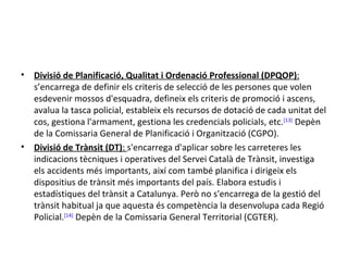 •   Divisió de Planificació, Qualitat i Ordenació Professional (DPQOP):
    s’encarrega de definir els criteris de selecció de les persones que volen
    esdevenir mossos d'esquadra, defineix els criteris de promoció i ascens,
    avalua la tasca policial, estableix els recursos de dotació de cada unitat del
    cos, gestiona l'armament, gestiona les credencials policials, etc.[13] Depèn
    de la Comissaria General de Planificació i Organització (CGPO).
•   Divisió de Trànsit (DT): s'encarrega d'aplicar sobre les carreteres les
    indicacions tècniques i operatives del Servei Català de Trànsit, investiga
    els accidents més importants, així com també planifica i dirigeix els
    dispositius de trànsit més importants del país. Elabora estudis i
    estadístiques del trànsit a Catalunya. Però no s'encarrega de la gestió del
    trànsit habitual ja que aquesta és competència la desenvolupa cada Regió
    Policial.[14] Depèn de la Comissaria General Territorial (CGTER).
 