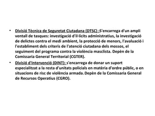 •   Divisió Tècnica de Seguretat Ciutadana (DTSC) :S'encarrega d'un ampli
    ventall de tasques: investigació d'il·lícits administratius, la investigació
    de delictes contra el medi ambient, la protecció de menors, l'avaluació i
    l'establiment dels criteris de l'atenció ciutadana dels mossos, el
    seguiment del programa contra la violència masclista. Depèn de la
    Comissaria General Territorial (CGTER).
•   Divisió d'Intervenció (DINT): s'encarrega de donar un suport
    especialitzat a la resta d'unitats policials en matèria d'ordre públic, o en
    situacions de risc de violència armada. Depèn de la Comissaria General
    de Recursos Operatius (CGRO).
 