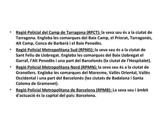 •   Regió Policial del Camp de Tarragona (RPCT): la seva seu és a la ciutat de
    Tarragona. Engloba les comarques del Baix Camp, el Priorat, Tarragonès,
    Alt Camp, Conca de Barberà i el Baix Penedès.
•   Regió Policial Metropolitana Sud (RPMS): la seva seu és a la ciutat de
    Sant Feliu de Llobregat. Engloba les comarques del Baix Llobregat el
    Garraf, l'Alt Penedès i una part del Barcelonès (la ciutat de l'Hospitalet).
•   Regió Policial Metropolitana Nord (RPMN): la seva seu és a la ciutat de
    Granollers. Engloba les comarques del Maresme, Vallès Oriental, Vallès
    Occidental i una part del Barcelonès (les ciutats de Badalona i Santa
    Coloma de Gramenet).
•   Regió Policial Metropolitana de Barcelona (RPMB): La seva seu i àmbit
    d'actuació és la capital del país: Barcelona.
 